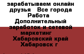 зарабатываем онлайн друзья - Все города Работа » Дополнительный заработок и сетевой маркетинг   . Хабаровский край,Хабаровск г.